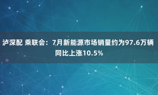 泸深配 乘联会：7月新能源市场销量约为97.6万辆 同比上涨10.5%