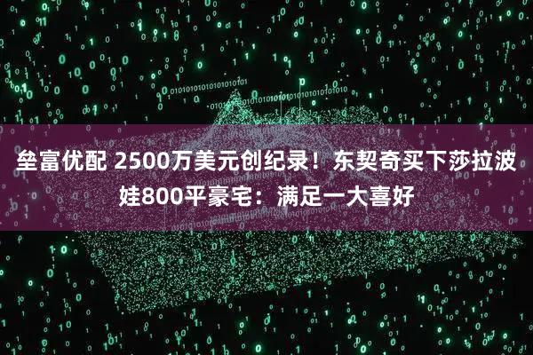 垒富优配 2500万美元创纪录！东契奇买下莎拉波娃800平豪宅：满足一大喜好