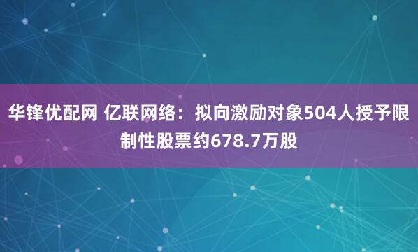 华锋优配网 亿联网络：拟向激励对象504人授予限制性股票约678.7万股