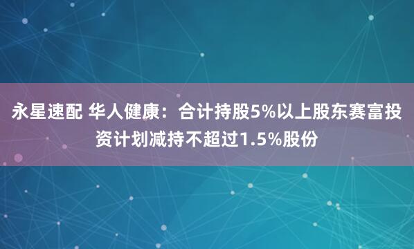 永星速配 华人健康:合计持股5%以上股东赛富投资计划减持不超过1.5%股份