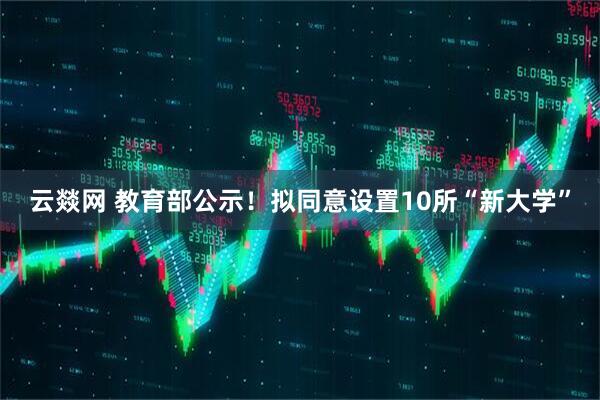 云燚网 教育部公示!拟同意设置10所“新大学”