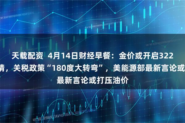 天载配资  4月14日财经早餐：金价或开启3220上方行情，关税政策“180度大转弯”，美能源部最新言论或打压油价