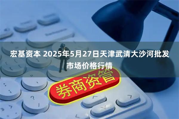 宏基资本 2025年5月27日天津武清大沙河批发市场价格行情