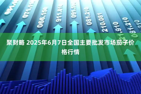 聚财略 2025年6月7日全国主要批发市场茄子价格行情