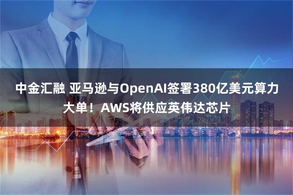 中金汇融 亚马逊与OpenAI签署380亿美元算力大单！AWS将供应英伟达芯片