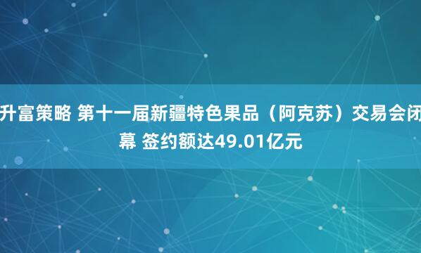 升富策略 第十一届新疆特色果品(阿克苏)交易会闭幕 签约额达49.01亿元