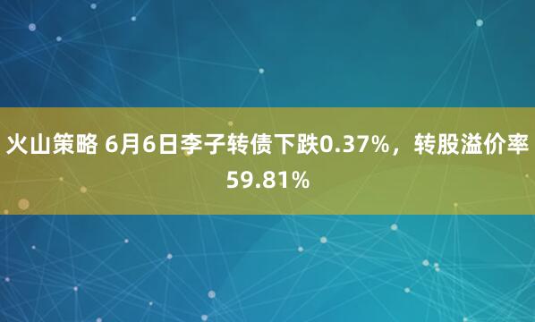 火山策略 6月6日李子转债下跌0.37%，转股溢价率59.81%