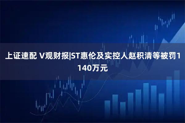 上证速配 V观财报|ST惠伦及实控人赵积清等被罚1140万元