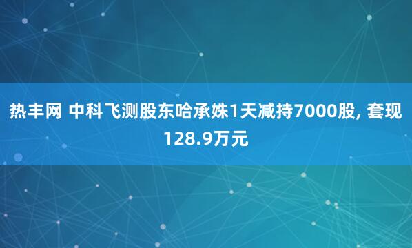 热丰网 中科飞测股东哈承姝1天减持7000股, 套现128.9万元