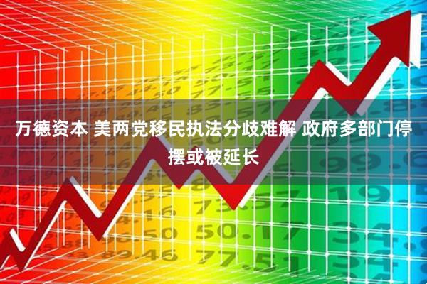 万德资本 美两党移民执法分歧难解 政府多部门停摆或被延长