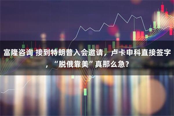 富隆咨询 接到特朗普入会邀请,卢卡申科直接签字,“脱俄靠美”真那么急?