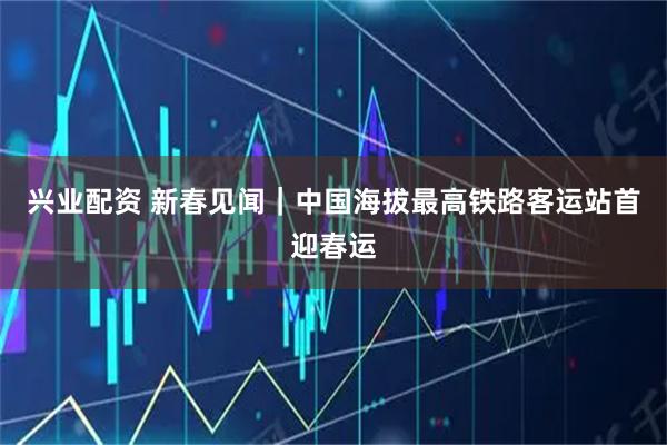 兴业配资 新春见闻|中国海拔最高铁路客运站首迎春运