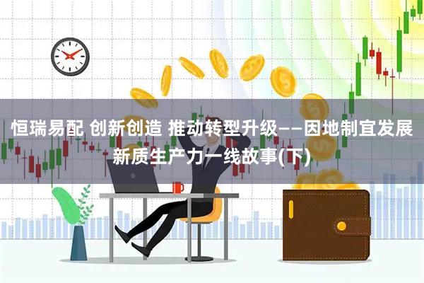 恒瑞易配 创新创造 推动转型升级——因地制宜发展新质生产力一线故事(下)