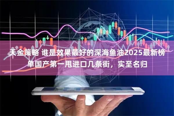 天金策略 谁是效果最好的深海鱼油2025最新榜单国产第一甩进口几条街，实至名归