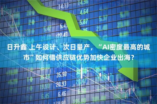 日升鑫 上午设计、次日量产，“AI密度最高的城市”如何借供应链优势加快企业出海？