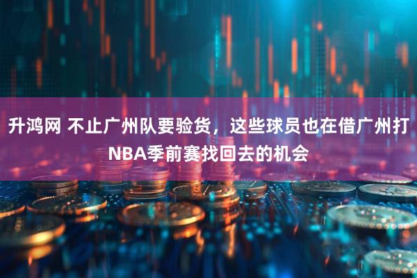 升鸿网 不止广州队要验货，这些球员也在借广州打NBA季前赛找回去的机会