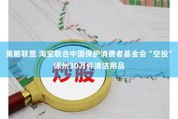 策略联盟 淘宝联合中国保护消费者基金会“空投”涿州30万件清洁用品