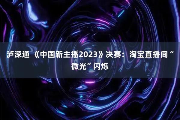 泸深通 《中国新主播2023》决赛：淘宝直播间“微光”闪烁