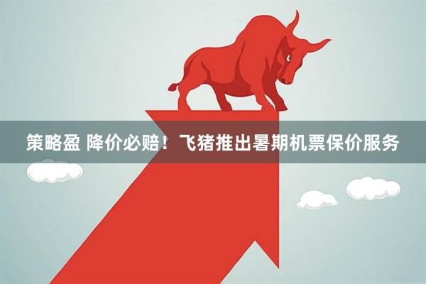策略盈 降价必赔！飞猪推出暑期机票保价服务